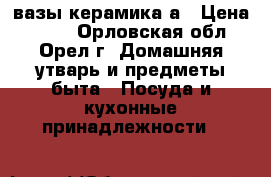 вазы керамика а › Цена ­ 150 - Орловская обл., Орел г. Домашняя утварь и предметы быта » Посуда и кухонные принадлежности   